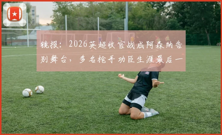 镜报:2026英超收官战成阿森纳告别舞台,多名枪手功臣生涯最后一舞引热议