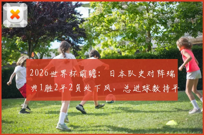 2026世界杯前瞻：日本队史对阵瑞典1胜2平2负处下风，总进球数持平，出线形势如何研判？