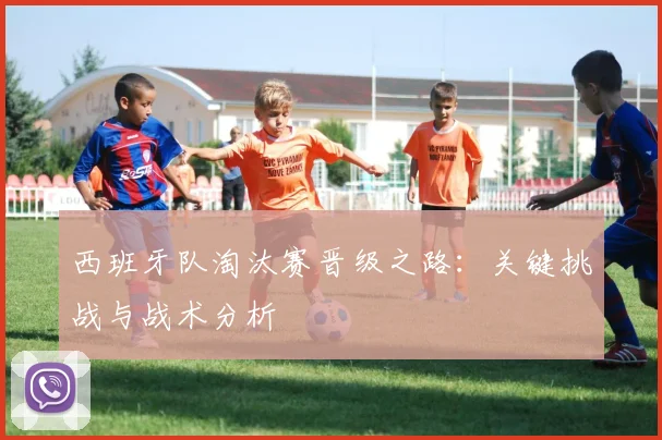 西班牙队淘汰赛晋级之路：关键挑战与战术分析