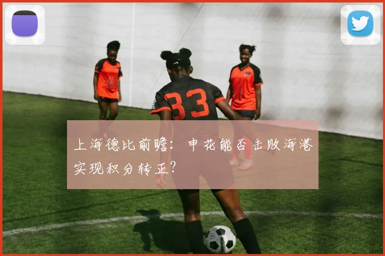 上海德比前瞻：申花能否击败海港实现积分转正？