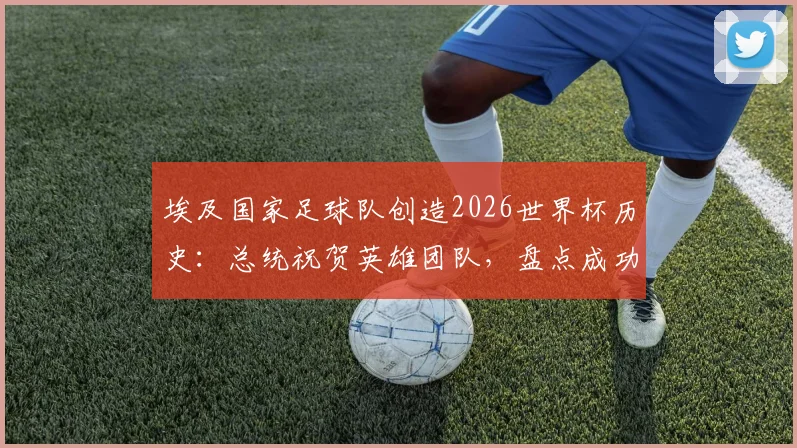 埃及国家足球队创造2026世界杯历史:总统祝贺英雄团队,盘点成功背后的关键与展望