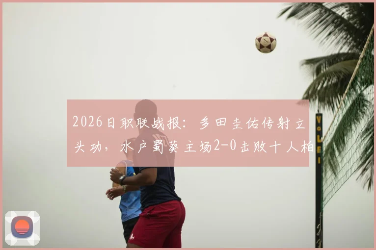 2026日职联战报:多田圭佑传射立头功,水户蜀葵主场2-0击败十人柏太阳神,全场技术统计与赛后分析