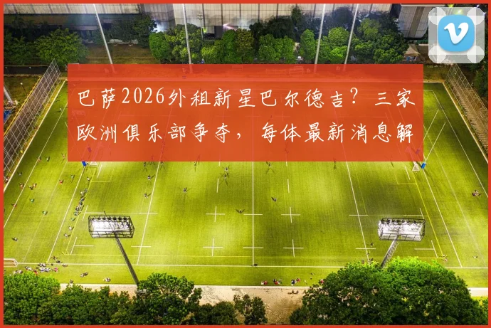 巴萨2026外租新星巴尔德吉？三家欧洲俱乐部争夺，每体最新消息解读，他会去哪
