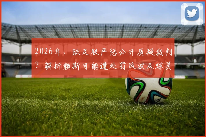 2026年，欧足联严惩公开质疑裁判？解析赖斯可能遭处罚风波及球员言论边界