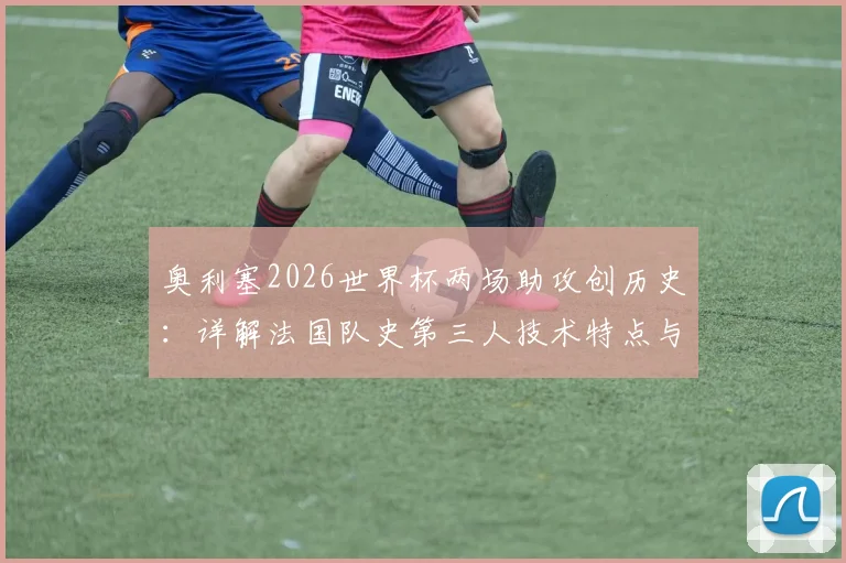 奥利塞2026世界杯两场助攻创历史：详解法国队史第三人技术特点与未来前景