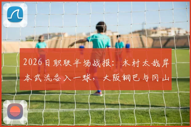 2026日职联半场战报:木村太哉岸本武流各入一球,大阪钢巴与冈山绿雉1-1打平,附半场精彩瞬间回顾