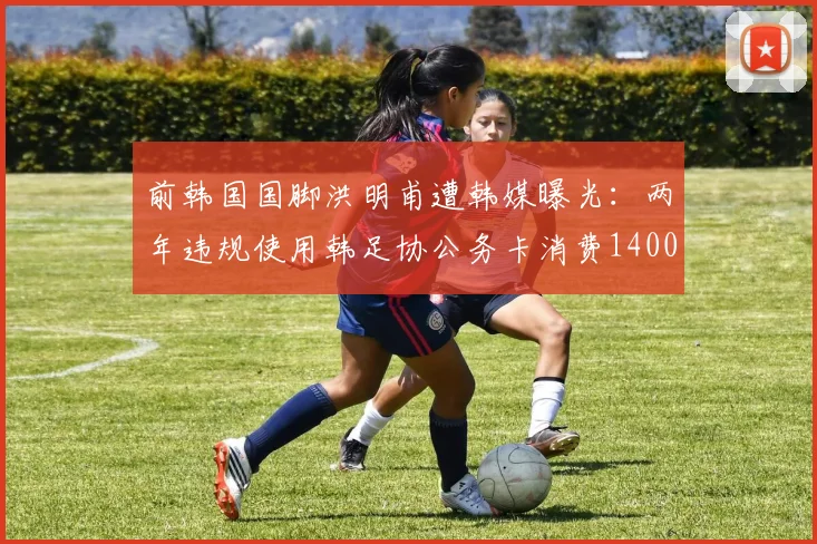 前韩国国脚洪明甫遭韩媒曝光：两年违规使用韩足协公务卡消费1400万韩元，足协内部管理引质疑