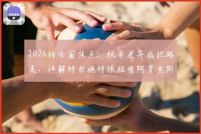 2026转会窗焦点:税率差异成拦路虎,详解特尔施特根租借阿贾克斯官宣推迟内情
