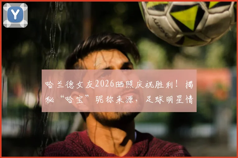 哈兰德女友2026晒照庆祝胜利！揭秘“哈宝”昵称来源，足球明星情侣甜蜜互动盘点