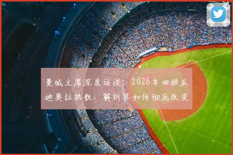 曼城主席深度访谈：2026年回顾瓜迪奥拉执教，解析其如何彻底改变曼城并影响现代足球格局