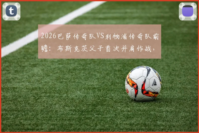 2026巴萨传奇队VS利物浦传奇队前瞻：布斯克茨父子首次并肩作战，完整参赛名单与观赛购票全攻略