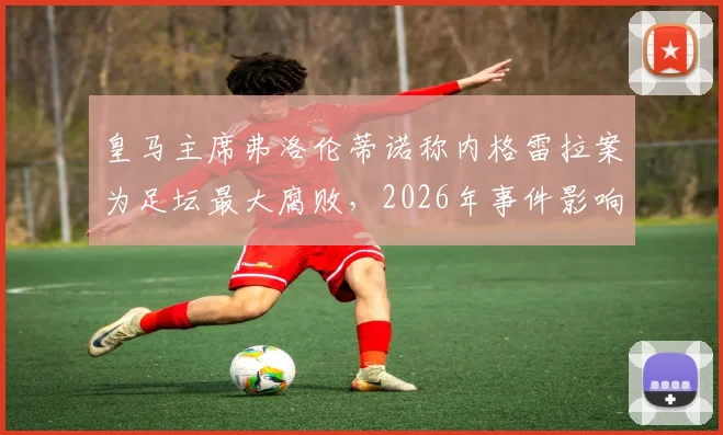 皇马主席弗洛伦蒂诺称内格雷拉案为足坛最大腐败,2026年事件影响与各方反应梳理