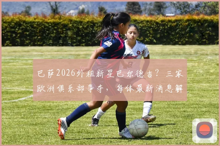 巴萨2026外租新星巴尔德吉?三家欧洲俱乐部争夺,每体最新消息解读,他会去哪