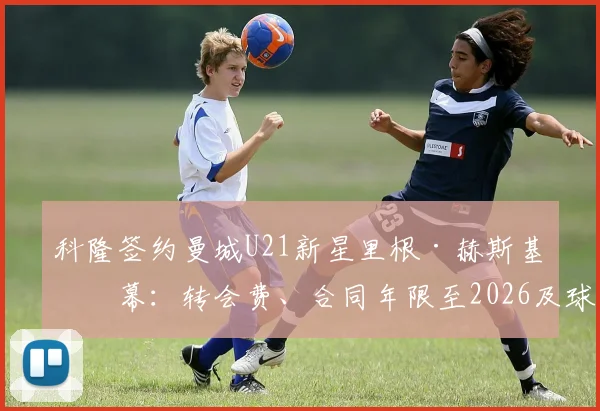 科隆签约曼城U21新星里根·赫斯基内幕：转会费、合同年限至2026及球员未来展望