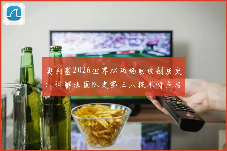 奥利塞2026世界杯两场助攻创历史：详解法国队史第三人技术特点与未来前景