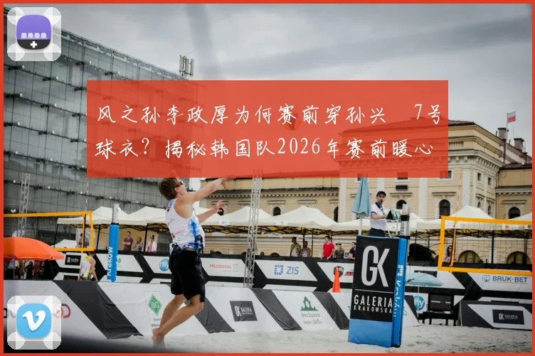 风之孙李政厚为何赛前穿孙兴慜7号球衣？揭秘韩国队2026年赛前暖心互动与传承故事