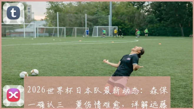 2026世界杯日本队最新动态:森保一确认三笘薰伤情难愈,详解远藤航回归计划与中场布局