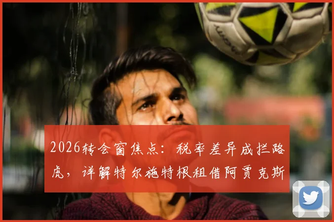 2026转会窗焦点：税率差异成拦路虎，详解特尔施特根租借阿贾克斯官宣推迟内情