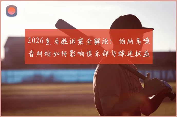 2026皇马胜诉案全解读:伯纳乌噪音纠纷如何影响俱乐部与球迷权益?