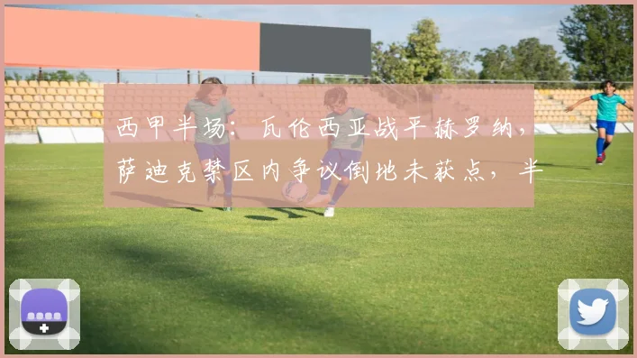 西甲半场:瓦伦西亚战平赫罗纳,萨迪克禁区内争议倒地未获点,半场数据复盘与判罚解读