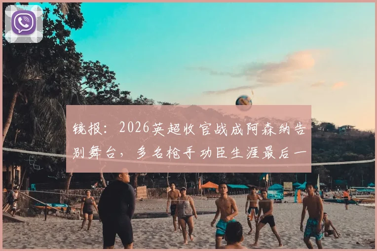 镜报：2026英超收官战成阿森纳告别舞台，多名枪手功臣生涯最后一舞引热议