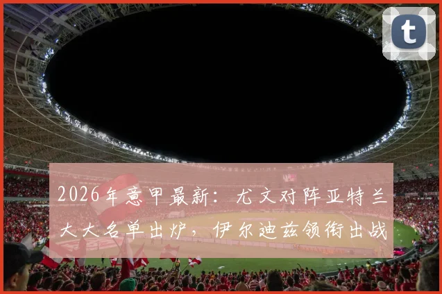 2026年意甲最新：尤文对阵亚特兰大大名单出炉，伊尔迪兹领衔出战，弗拉霍维奇缺席影响分析