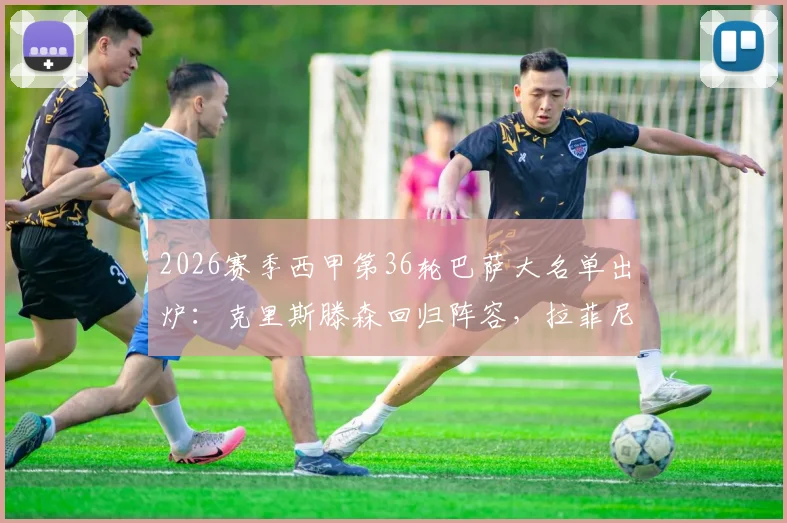 2026赛季西甲第36轮巴萨大名单出炉：克里斯滕森回归阵容，拉菲尼亚停赛谁将顶替其位置？