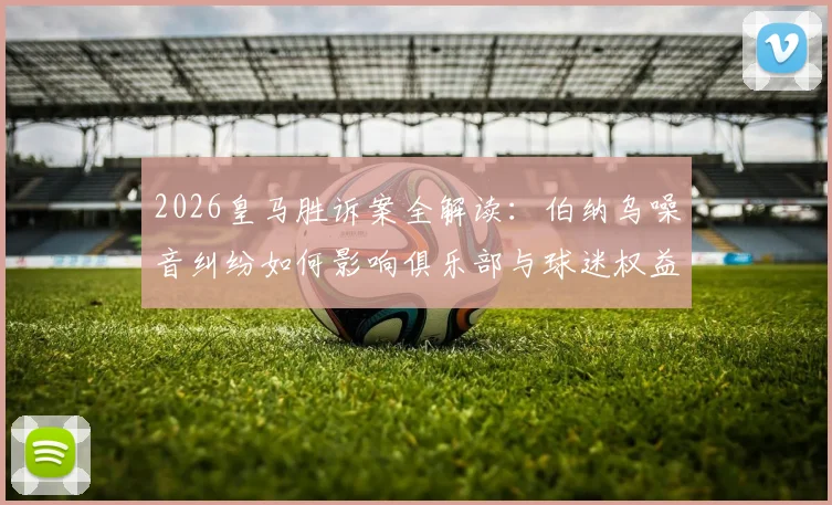 2026皇马胜诉案全解读：伯纳乌噪音纠纷如何影响俱乐部与球迷权益？