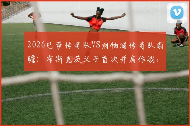 2026巴萨传奇队VS利物浦传奇队前瞻:布斯克茨父子首次并肩作战,完整参赛名单与观赛购票全攻略
