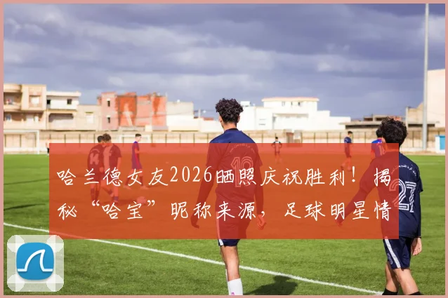 哈兰德女友2026晒照庆祝胜利！揭秘“哈宝”昵称来源，足球明星情侣甜蜜互动盘点