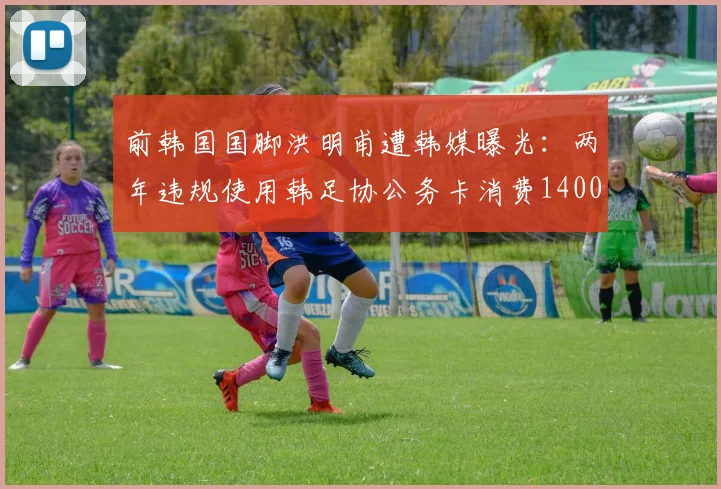 前韩国国脚洪明甫遭韩媒曝光：两年违规使用韩足协公务卡消费1400万韩元，足协内部管理引质疑