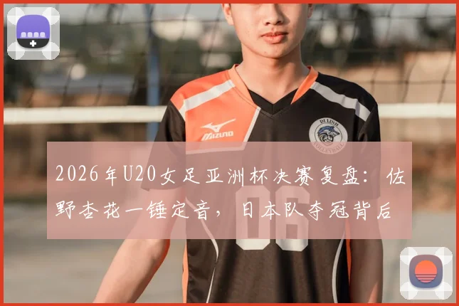 2026年U20女足亚洲杯决赛复盘：佐野杏花一锤定音，日本队夺冠背后阵容解析与全场录像导览
