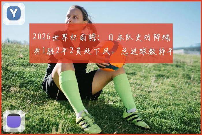 2026世界杯前瞻：日本队史对阵瑞典1胜2平2负处下风，总进球数持平，出线形势如何研判？