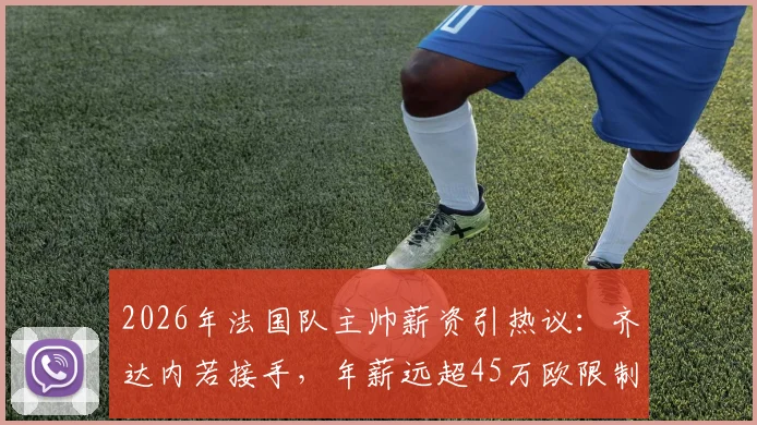 2026年法国队主帅薪资引热议：齐达内若接手，年薪远超45万欧限制？