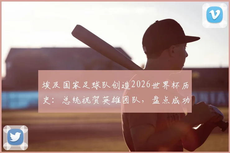 埃及国家足球队创造2026世界杯历史：总统祝贺英雄团队，盘点成功背后的关键与展望