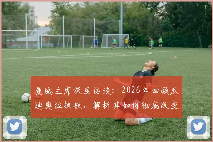 曼城主席深度访谈:2026年回顾瓜迪奥拉执教,解析其如何彻底改变曼城并影响现代足球格局