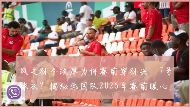 风之孙李政厚为何赛前穿孙兴慜7号球衣？揭秘韩国队2026年赛前暖心互动与传承故事