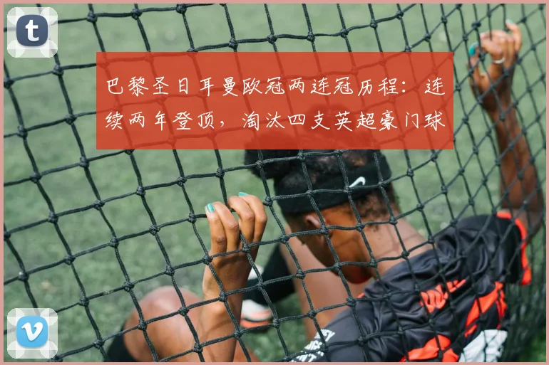 巴黎圣日耳曼欧冠两连冠历程：连续两年登顶，淘汰四支英超豪门球队全解析