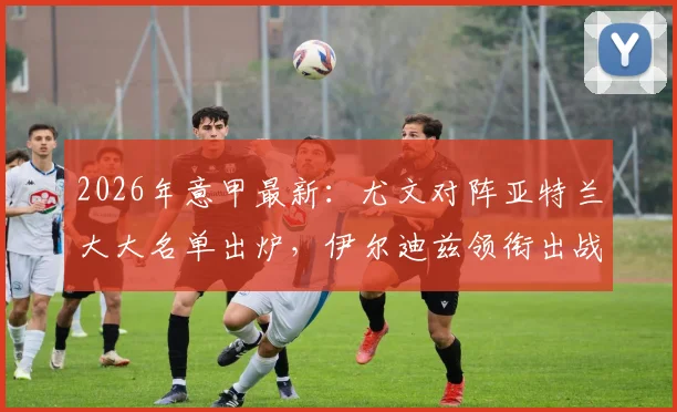 2026年意甲最新：尤文对阵亚特兰大大名单出炉，伊尔迪兹领衔出战，弗拉霍维奇缺席影响分析